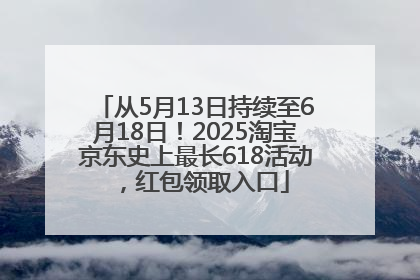 从5月13日持续至6月18日！2025淘宝京东史上最长618活动，红包领取入口