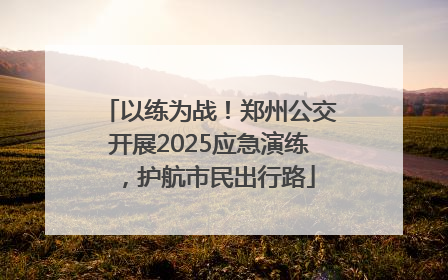 以练为战！郑州公交开展2025应急演练，护航市民出行路