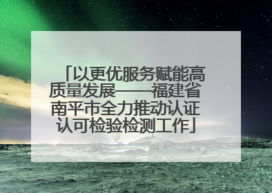 以更优服务赋能高质量发展——福建省南平市全力推动认证认可检验检测工作
