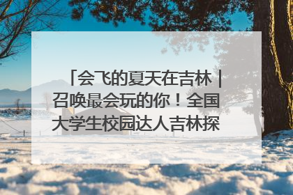 会飞的夏天在吉林｜召唤最会玩的你！全国大学生校园达人吉林探线活动招募中