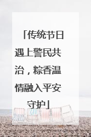 传统节日遇上警民共治，粽香温情融入平安守护