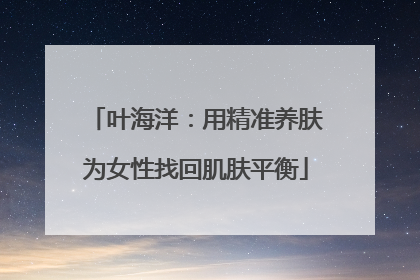 叶海洋：用精准养肤为女性找回肌肤平衡
