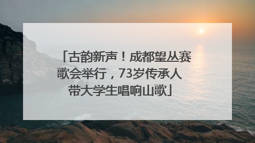 古韵新声！成都望丛赛歌会举行，73岁传承人带大学生唱响山歌