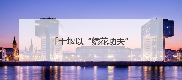 十堰以“绣花功夫”深耕城市治理 让群众幸福感不断提升
