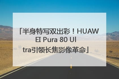 半身特写双出彩！HUAWEI Pura 80 Ultra引领长焦影像革命
