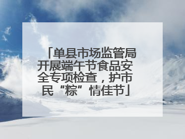 单县市场监管局开展端午节食品安全专项检查，护市民“粽”情佳节