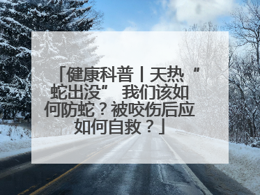 健康科普丨天热“蛇出没” 我们该如何防蛇？被咬伤后应如何自救？