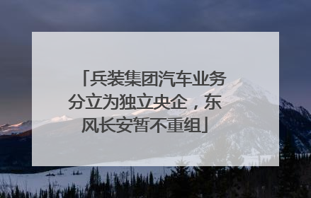 兵装集团汽车业务分立为独立央企，东风长安暂不重组