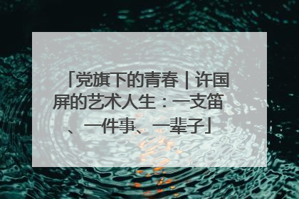 党旗下的青春｜许国屏的艺术人生：一支笛、一件事、一辈子