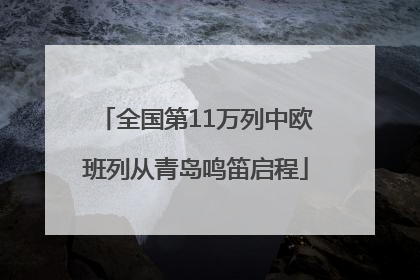全国第11万列中欧班列从青岛鸣笛启程