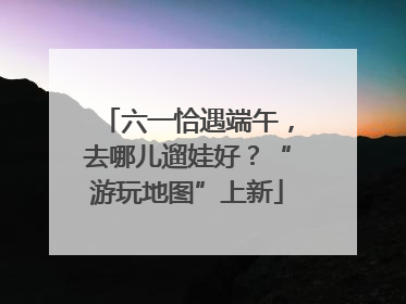 六一恰遇端午，去哪儿遛娃好？“游玩地图”上新