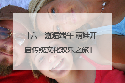六一邂逅端午 萌娃开启传统文化欢乐之旅
