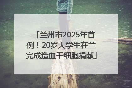 兰州市2025年首例！20岁大学生在兰完成造血干细胞捐献