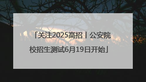 关注2025高招丨公安院校招生测试6月19日开始