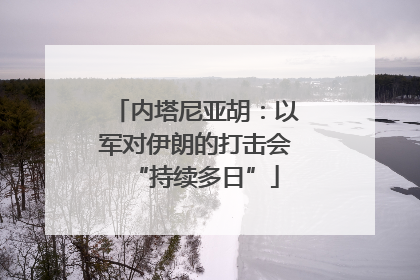 内塔尼亚胡：以军对伊朗的打击会“持续多日”
