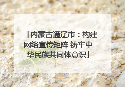 内蒙古通辽市：构建网络宣传矩阵 铸牢中华民族共同体意识