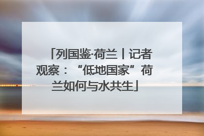 列国鉴·荷兰丨记者观察：“低地国家”荷兰如何与水共生