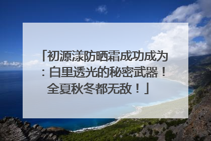 初源漾防晒霜成功成为：白里透光的秘密武器！全夏秋冬都无敌！