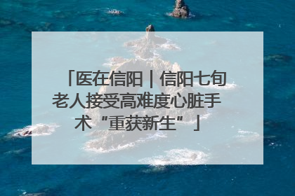医在信阳｜信阳七旬老人接受高难度心脏手术“重获新生”