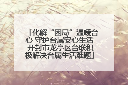 化解“困局”温暖台心 守护台属安心生活 开封市龙亭区台联积极解决台属生活难题