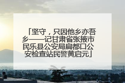 坚守，只因他乡亦吾乡——记甘肃省张掖市民乐县公安局扁都口公安检查站民警黄启元