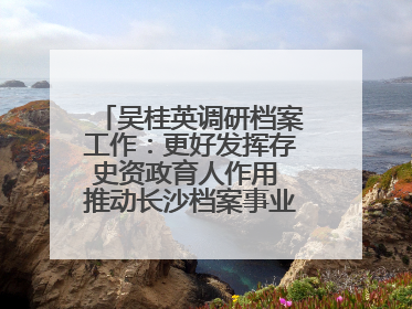 吴桂英调研档案工作：更好发挥存史资政育人作用 推动长沙档案事业高质量发展