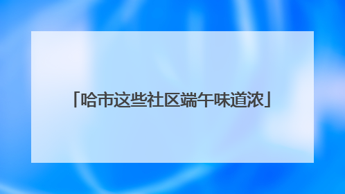 哈市这些社区端午味道浓