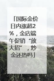 国际金价日内涨超2%，金店端午促销“放大招”，炒金还热吗