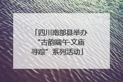 四川南部县举办“古韵端午·文庙寻踪”系列活动
