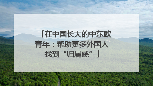 在中国长大的中东欧青年：帮助更多外国人找到“归属感”