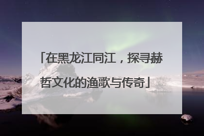 在黑龙江同江，探寻赫哲文化的渔歌与传奇