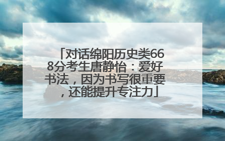 对话绵阳历史类668分考生唐静怡：爱好书法，因为书写很重要，还能提升专注力