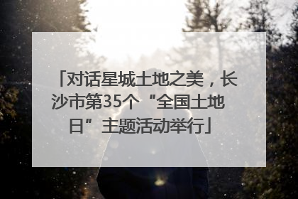 对话星城土地之美，长沙市第35个“全国土地日”主题活动举行