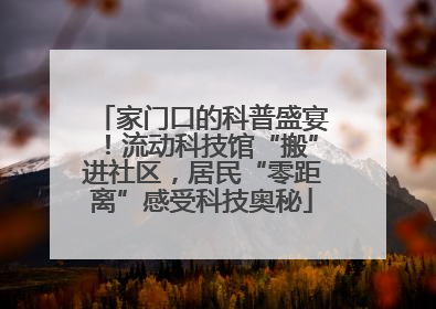 家门口的科普盛宴！流动科技馆“搬”进社区，居民“零距离”感受科技奥秘