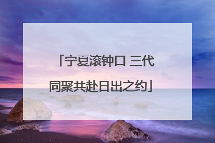 宁夏滚钟口 三代同聚共赴日出之约