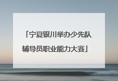 宁夏银川举办少先队辅导员职业能力大赛