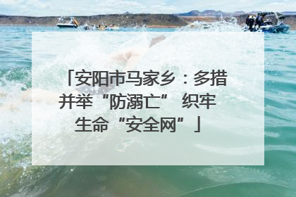 安阳市马家乡：多措并举“防溺亡” 织牢生命“安全网”
