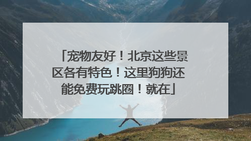 宠物友好！北京这些景区各有特色！这里狗狗还能免费玩跳圈！就在