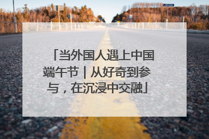 当外国人遇上中国端午节｜从好奇到参与，在沉浸中交融