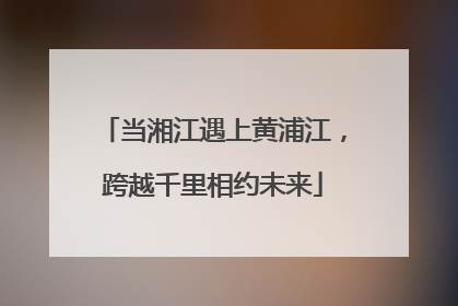 当湘江遇上黄浦江，跨越千里相约未来