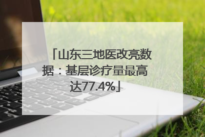 山东三地医改亮数据：基层诊疗量最高达77.4%