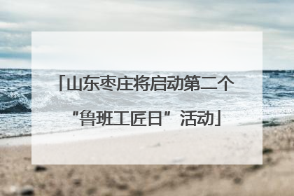 山东枣庄将启动第二个“鲁班工匠日”活动