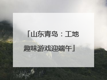 山东青岛：工地趣味游戏迎端午