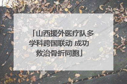 山西援外医疗队多学科跨国联动 成功救治骨折同胞