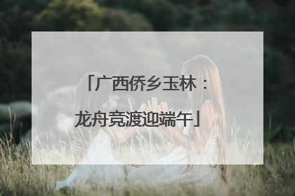 广西侨乡玉林：龙舟竞渡迎端午