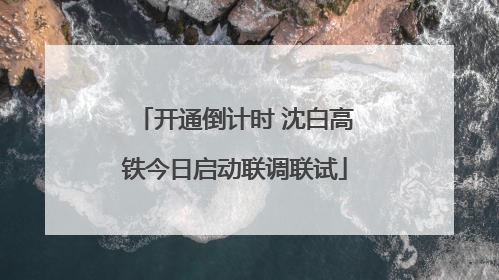 开通倒计时 沈白高铁今日启动联调联试
