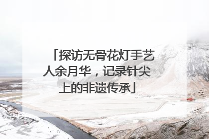 探访无骨花灯手艺人余月华，记录针尖上的非遗传承