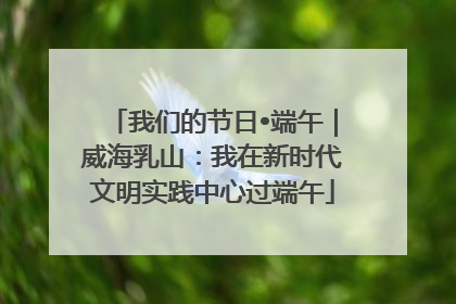 我们的节日•端午｜威海乳山：我在新时代文明实践中心过端午