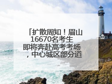 扩散周知！眉山16670名考生即将奔赴高考考场，中心城区部分道路将禁止通行