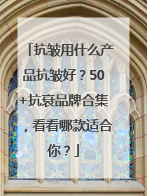 抗皱用什么产品抗皱好？50+抗衰品牌合集，看看哪款适合你？